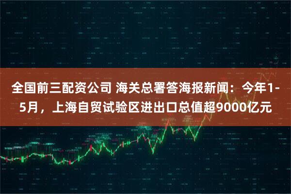 全国前三配资公司 海关总署答海报新闻：今年1-5月，上海自贸试验区进出口总值超9000亿元