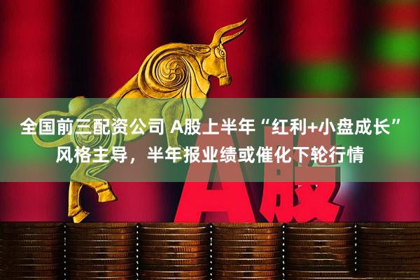 全国前三配资公司 A股上半年“红利+小盘成长”风格主导，半年报业绩或催化下轮行情