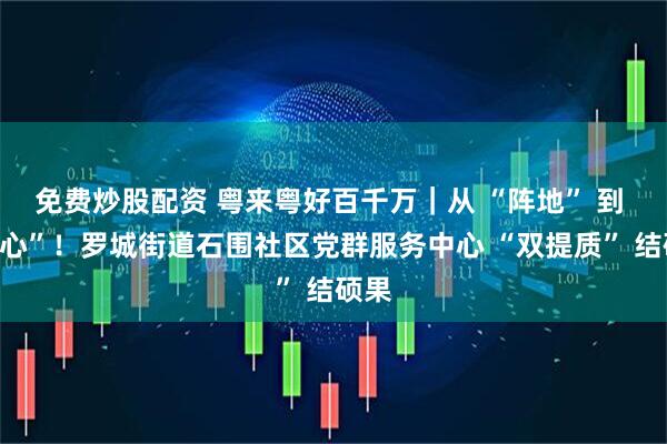 免费炒股配资 粤来粤好百千万｜从 “阵地” 到 “民心”！罗城街道石围社区党群服务中心 “双提质” 结硕果