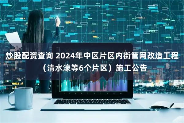 炒股配资查询 2024年中区片区内街管网改造工程 （清水濠等6个片区）施工公告