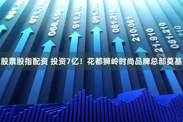 股票股指配资 投资7亿！花都狮岭时尚品牌总部奠基