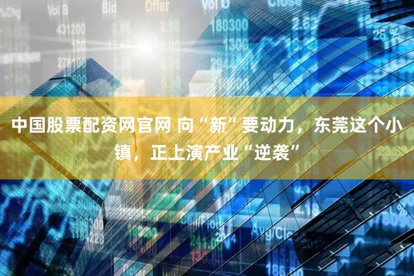 中国股票配资网官网 向“新”要动力，东莞这个小镇，正上演产业“逆袭”