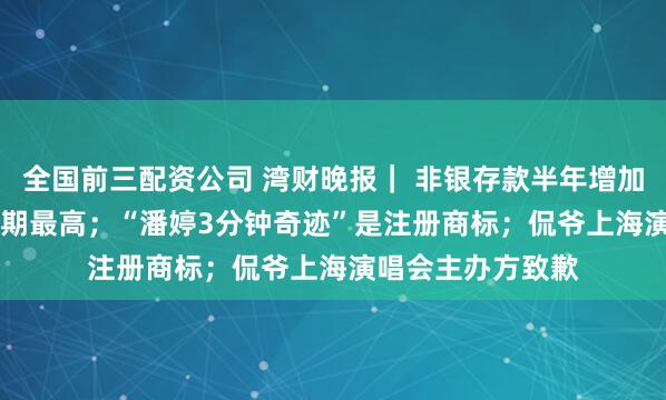 全国前三配资公司 湾财晚报｜ 非银存款半年增加2.55万亿十年同期最高；“潘婷3分钟奇迹”是注册商标；侃爷上海演唱会主办方致歉