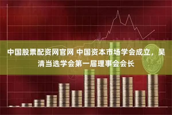 中国股票配资网官网 中国资本市场学会成立，吴清当选学会第一届理事会会长