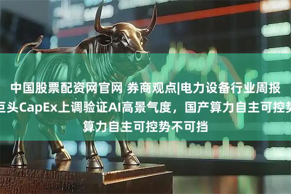中国股票配资网官网 券商观点|电力设备行业周报：海外巨头CapEx上调验证AI高景气度，国产算力自主可控势不可挡