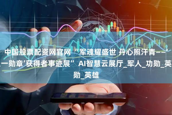 中国股票配资网官网 “军魂耀盛世 丹心照汗青——‘八一勋章’获得者事迹展” AI智慧云展厅_军人_功勋_英雄