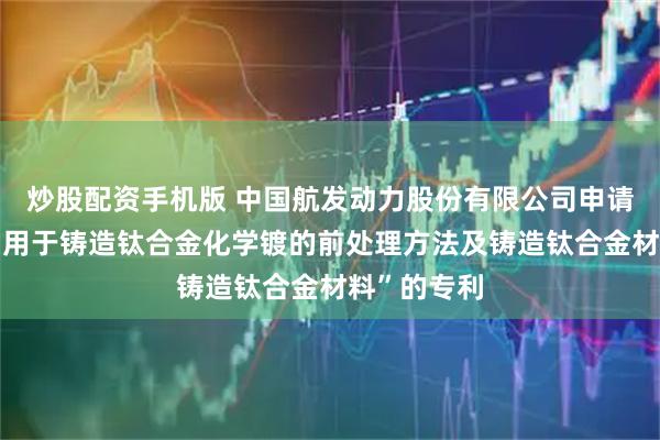 炒股配资手机版 中国航发动力股份有限公司申请一项名为“用于铸造钛合金化学镀的前处理方法及铸造钛合金材料”的专利