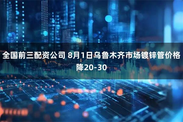 全国前三配资公司 8月1日乌鲁木齐市场镀锌管价格降20-30