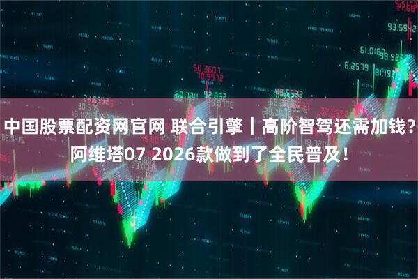 中国股票配资网官网 联合引擎｜高阶智驾还需加钱？阿维塔07 2026款做到了全民普及！