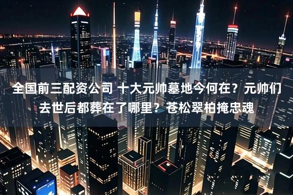 全国前三配资公司 十大元帅墓地今何在？元帅们去世后都葬在了哪里？苍松翠柏掩忠魂
