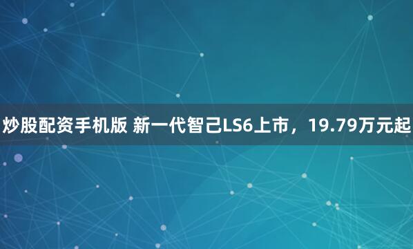 炒股配资手机版 新一代智己LS6上市，19.79万元起