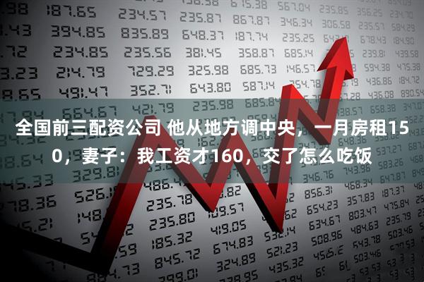 全国前三配资公司 他从地方调中央，一月房租150，妻子：我工资才160，交了怎么吃饭