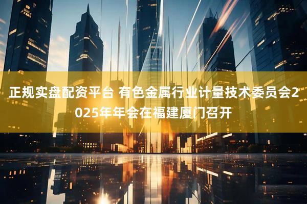 正规实盘配资平台 有色金属行业计量技术委员会2025年年会在福建厦门召开