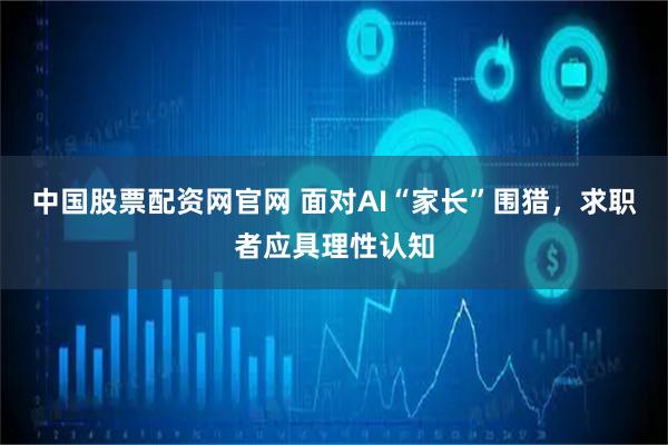 中国股票配资网官网 面对AI“家长”围猎，求职者应具理性认知