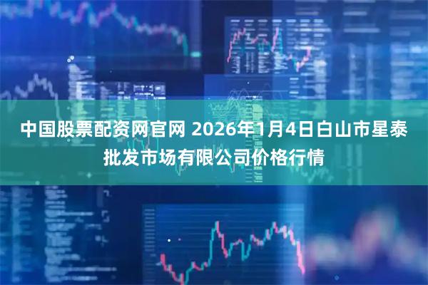 中国股票配资网官网 2026年1月4日白山市星泰批发市场有限公司价格行情